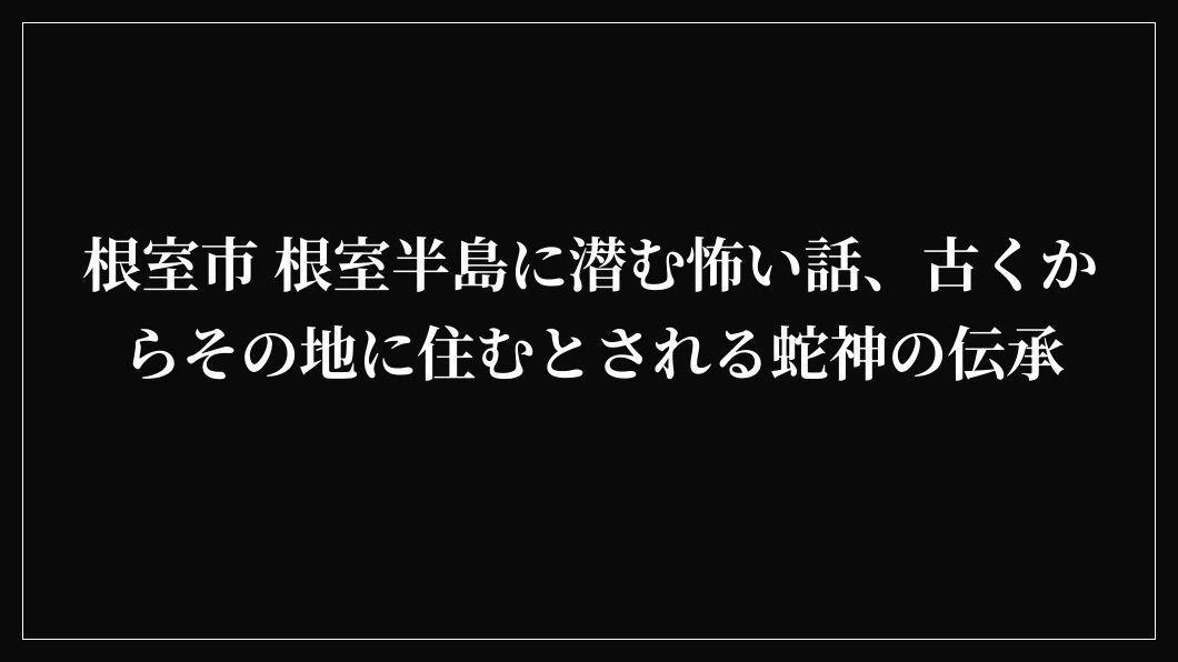 根室市 根室半島に潜む怖い話、古くからその地に住むとされる蛇神の伝承
