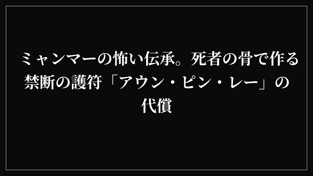 ミャンマーの怖い伝承。死者の骨で作る禁断の護符「アウン・ピン・レー」の代償