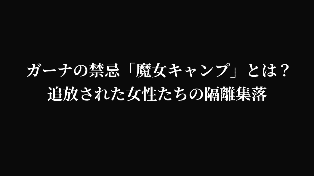 ガーナの禁忌「魔女キャンプ」とは？追放された女性たちの隔離集落