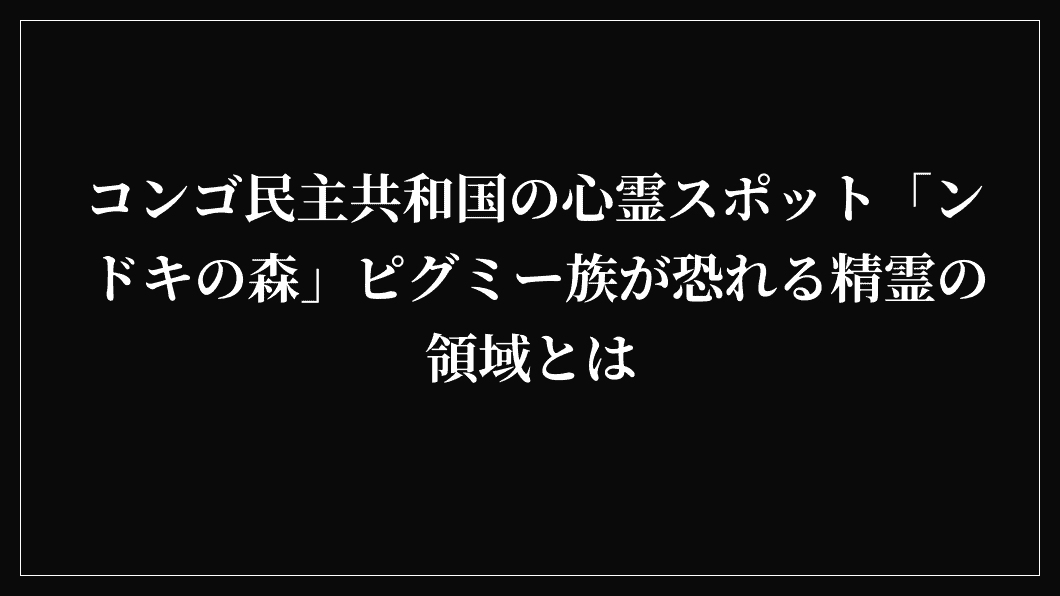 コンゴ民主共和国の心霊スポット「ンドキの森」ピグミー族が恐れる精霊の領域とは